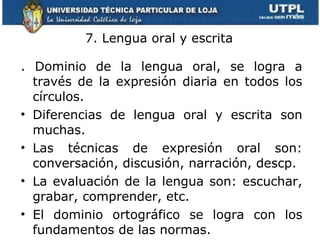 7. Lengua oral y escrita .  Dominio de la lengua oral, se logra a través de la expresión diaria en todos los círculos. Diferencias de lengua oral y escrita son muchas. Las técnicas de expresión oral son: conversación, discusión, narración, descp. La evaluación de la lengua son: escuchar, grabar, comprender, etc. El dominio ortográfico se logra con los fundamentos de las normas. 