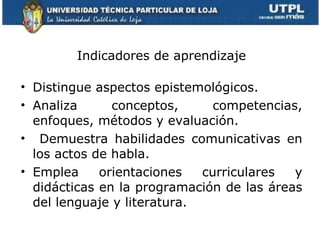 Indicadores de aprendizaje Distingue aspectos epistemológicos. Analiza conceptos, competencias, enfoques, métodos y evaluación. Demuestra habilidades comunicativas en los actos de habla. Emplea orientaciones curriculares y didácticas en la programación de las áreas del lenguaje y literatura. 