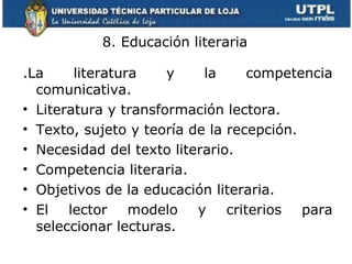 8. Educación literaria .La literatura y la competencia comunicativa. Literatura y transformación lectora. Texto, sujeto y teoría de la recepción. Necesidad del texto literario. Competencia literaria. Objetivos de la educación literaria. El lector modelo y criterios para seleccionar lecturas. 