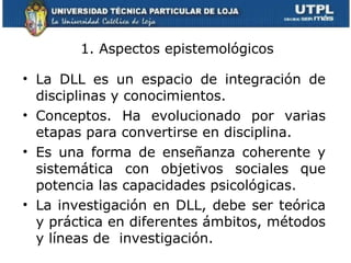 1. Aspectos epistemológicos La DLL es un espacio de integración de disciplinas y conocimientos. Conceptos. Ha evolucionado por varias etapas para convertirse en disciplina.   Es una forma de enseñanza coherente y sistemática con objetivos sociales que potencia las capacidades psicológicas.  La investigación en DLL, debe ser teórica y práctica en diferentes ámbitos, métodos y líneas de  investigación. 