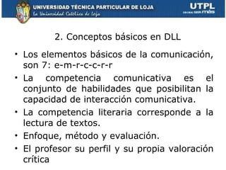 Los elementos básicos de la comunicación, son 7: e-m-r-c-c-r-r La competencia comunicativa es el conjunto de habilidades que posibilitan la capacidad de interacción comunicativa.  La competencia literaria corresponde a la lectura de textos. Enfoque, método y evaluación. El profesor su perfil y su propia valoración crítica 2. Conceptos básicos en DLL 