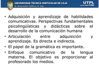 Adquisición y aprendizaje de habilidades comunicativas.   Perspectivas fundamentales psicolingüísticas y didácticas sobre el desarrollo de la comunicación humana Articulación entre adquisición y aprendizaje. Es directa e indirecta. El papel de la gramática es importante. Enfoque comunicativo de la lengua materna.  El objetivo es proporcionar al profesorado los medios. 