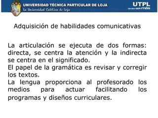 Adquisición de habilidades comunicativas La articulación se ejecuta de dos formas: directa, se centra la atención y la indirecta se centra en el significado.  El papel de la gramática es revisar y corregir los textos.  La lengua proporciona al profesorado los medios para actuar facilitando los programas y diseños curriculares.   