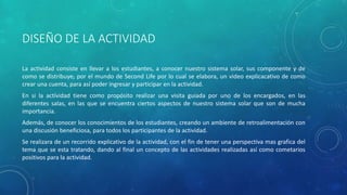 DISEÑO DE LA ACTIVIDAD
La actividad consiste en llevar a los estudiantes, a conocer nuestro sistema solar, sus componente y de
como se distribuye, por el mundo de Second Life por lo cual se elabora, un video explicacativo de como
crear una cuenta, para así poder ingresar y participar en la actividad.
En si la actividad tiene como propósito realizar una visita guiada por uno de los encargados, en las
diferentes salas, en las que se encuentra ciertos aspectos de nuestro sistema solar que son de mucha
importancia.
Además, de conocer los conocimientos de los estudiantes, creando un ambiente de retroalimentación con
una discusión beneficiosa, para todos los participantes de la actividad.
Se realizara de un recorrido explicativo de la actividad, con el fin de tener una perspectiva mas grafica del
tema que se esta tratando, dando al final un concepto de las actividades realizadas así como cometarios
positivos para la actividad.
 