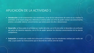 APLICACIÓN DE LA ACTIVIDAD 1
 Introducción: se da la bienvenida a los estudiantes, se les da las indicaciones de como se va a realizar la
actividad, se les hacen preguntas referente al sistema solar con el fin de poder evaluar sus conocimiento
previos y así poder abarcar conocimientos que talvez pasen de alto o desconozcan.
 Desarrollo: se lleva acabo la actividad por medio del chat, con el fin de evitar el desorden y la confusión
por parte del docente expositor, con el fin de poder apreciar los distintos conocimientos de los demás
compañeros.
 Evaluación: se evalúa por medio de la discusión y el dialogo que los estudiantes realizan por medio del
chat, y que acaten las instrucciones que el docente les solicita ante de iniciar.
 