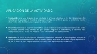 APLICACIÓN DE LA ACTIVIDAD 2
 Introducción: una ves, después de de concluida la primera actividad, se les da indicaciones a los
estudiantes de que sigan al docente a cargo del recorrido, con el fin de que no se extravíen y puedan
observar las salas de interés, con respecto al sistema solar.
 Desarrollo: se realiza un recorrido en el edificio con el fin de que los estudiantes conozcan ciertas partes
de nuestro sistema solar, además de que aporten preguntas o comentarios; el recorrido esta
acompañado por una charla con respecto a cada sala visitadas por los estudiantes.
 Evaluación: se utiliza la participación aportando comentarios referentes al tema asignado, así como el
interés que estudiantes demuestre en la actividad, además de que los estudiantes tengan la posibilidad
de dar su punto de vista o algún comentario constructivos según el recorrido realizado.
 
