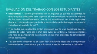 EVALUACIÓN DEL TRABAJO CON LOS ESTUDIANTES
• Desaciertos: * Tuvimos problemas con los equipos ya que los estudiantes no
tenían equipo adecuado para soportar el mundo virtual Second Life, en uno
de los casos específicamente uno de los estudiantes no pudo registrarse
desde su computador porque le daba error a la hora de descargar este mundo
virtual por el modelo de su PC.
• * No todos los estudiantes tenían micrófono por lo que decidimos que los
aportes de todos fuera por el chat para evitar desordenes y malos entendidos
a la hora de participar de esta manera se hizo más ordenada la participación
en las actividades.
• * La conexión a internet no en todos los casos fue la adecuada lo que provoco
inconvenientes que tuvimos que solucionar antes de realizar las actividades.
 