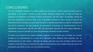 CONCLUSIONES
• Con las actividades realizadas nos dimos cuenta que los jóvenes pueden sacarle provecho para su
aprendizaje a los mundos virtuales, en esta ocasión utilizamos Second Life, al iniciar el tiempo de
preguntas los estudiantes consultados si tenían conocimiento del tema sobre los planetas, además de
que está conformado el Sistema Solar, y con el recorrido realizado les llamo mucho la atención las
animaciones de los planetas, era como estar cerca de un planeta observando su rotación, consideramos
que con la realización de este proyecto los estudiantes consultados se retroalimentaron con la
información suministrada, además para ellos fue interesante aprender de una manera diferente y
entretenida, lo que les permitió ser parte del aprendizaje utilizando mundos virtuales.
• Al realizar una evaluación del trabajo realizado, llegamos a la conclusión que el trabajo con mundos
virtuales es un reforzamiento en el área de la educación ,pero debemos tener presente que su
implementación en esta implica utilización de equipo adecuado para esta actividad, además buena
conexión a internet lo que en ocasiones trae algunos inconvenientes que se deben tomar en cuenta con
anticipación para darle un buen uso a los mundos virtuales.
 