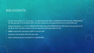 BIBLIOGRAFÍA
• Carreño Hernández, P. E., & Lozano, J. O. (Noviembre de 2014). AMBIENTES VIRTUALES DE APRENDIZAJE
3D. Recuperado el 20 de 08 de 2015, de http://www.oei.es/congreso2014/memoriactei/963.pdf
• Abarca Fernández , R. R. (s.f.). PROPUESTAS PARA EVALUAR APRENDIZAJES VIRTUALES. Recuperado el 20
de 08 de 2015, de http://www.ucsm.edu.pe/rabarcaf/PropEvalAprVirt.pdf
• Video: Experiencia educativa USMP en Second Life
• Tomado el 20 de 08 de 2015 del sitio web:
• https://www.youtube.com/watch?v=vqF8aXSZfd0
 