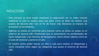 INDUCCIÓN
• Este proceso se llevo acabo mediante la elaboración de un video tutorial
mediante el cual se explico paso por paso como se debe de realizar una
cuenta de Second Life! Con el fin de hacer más llamativo la manera de
presentar la herramienta.
• Además se realizó un recorrido para mostrar como se utiliza un avatar en el
entorno de Second Life! Añadiendo que se presentaron las posibilidades de
hacer teleportaje y las maneras de desplazarse, como utilizar objetos como es
el caso de sentarse y ponerse en pie.
• Se mostro como poder buscar un sitio o sala para realizar el teleportaje y
como visualizar sitios según las categorías que posee el entorno de Second
Life!
 