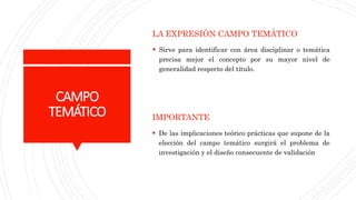 CAMPO
TEMÁTICO
LA EXPRESIÓN CAMPO TEMÁTICO
 Sirve para identificar con área disciplinar o temática
precisa mejor el concepto por su mayor nivel de
generalidad respecto del título.
IMPORTANTE
 De las implicaciones teórico prácticas que supone de la
elección del campo temático surgirá el problema de
investigación y el diseño consecuente de validación
 