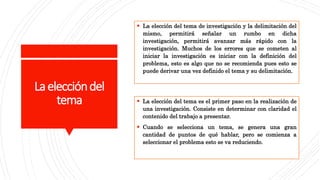 Laeleccióndel
tema
 La elección del tema de investigación y la delimitación del
mismo, permitirá señalar un rumbo en dicha
investigación, permitirá avanzar más rápido con la
investigación. Muchos de los errores que se cometen al
iniciar la investigación es iniciar con la definición del
problema, esto es algo que no se recomienda pues esto se
puede derivar una vez definido el tema y su delimitación.
 La elección del tema es el primer paso en la realización de
una investigación. Consiste en determinar con claridad el
contenido del trabajo a presentar.
 Cuando se selecciona un tema, se genera una gran
cantidad de puntos de qué hablar, pero se comienza a
seleccionar el problema esto se va reduciendo.
 