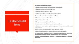 Laeleccióndel
tema
 Se necesitan considerar estos aspectos:
 -.Debe de ser el tema elegido del agrado y gusto del investigador
 -.Se debe de tener alguna experiencia del tema
 -.Se debe de informar sobre temas afines
 -.Se deben de considerar factores de orden subjetivo y objetivo
 Cuando se dice factores de orden subjetivo se refiere a:
 1. El interés y el entusiasmo hacia el tema
 2.Capacidad para el desarrollo
 3. Tiempo necesario para el desarrollo del tema
 A cambio cuando se dicen factores de orden objetivo se refiere a:
 1. Que el tema elegido llene los requisitos exigidos para el desarrollo adecuado de una tesis
o investigación.
 2. Debe de ser de interés, presentar un diseño y presentar utilidad.
 Cuando se elija el tema debe de constatar del recurso con el cual trabajará.
 La delimitación del tema, desde el punto de vista de investigación es en su mayor parte
por la falta de delimitación del tema o por querer hacer todo en poco tiempo.
 Delimitar un tema significa poner un límite a la investigación y especificar el alcance de
esos límites.
 