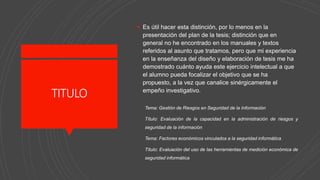 TITULO
 Es útil hacer esta distinción, por lo menos en la
presentación del plan de la tesis; distinción que en
general no he encontrado en los manuales y textos
referidos al asunto que tratamos, pero que mi experiencia
en la enseñanza del diseño y elaboración de tesis me ha
demostrado cuánto ayuda este ejercicio intelectual a que
el alumno pueda focalizar el objetivo que se ha
propuesto, a la vez que canalice sinérgicamente el
empeño investigativo.
Tema: Gestión de Riesgos en Seguridad de la Información
Título: Evaluación de la capacidad en la administración de riesgos y
seguridad de la información
Tema: Factores económicos vinculados a la seguridad informática
Título: Evaluación del uso de las herramientas de medición económica de
seguridad informática
 