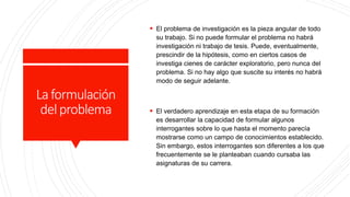Laformulación
delproblema
 El problema de investigación es la pieza angular de todo
su trabajo. Si no puede formular el problema no habrá
investigación ni trabajo de tesis. Puede, eventualmente,
prescindir de la hipótesis, como en ciertos casos de
investiga cienes de carácter exploratorio, pero nunca del
problema. Si no hay algo que suscite su interés no habrá
modo de seguir adelante.
 El verdadero aprendizaje en esta etapa de su formación
es desarrollar la capacidad de formular algunos
interrogantes sobre lo que hasta el momento parecía
mostrarse como un campo de conocimientos establecido.
Sin embargo, estos interrogantes son diferentes a los que
frecuentemente se le planteaban cuando cursaba las
asignaturas de su carrera.
 