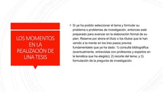 LOSMOMENTOS
ENLA
REALIZACIÓNDE
UNATESIS
 Si ya ha podido seleccionar el tema y formular su
problema o problemas de investigación, entonces está
preparado para avanzar en la elaboración formal de su
plan. Reserve por ahora el título o los títulos que le han
venido a la mente en los tres pasos previos
fundamentales que ya ha dado: 1) consulta bibliográfica
(eventualmente, entrevistas con profesores y expertos en
la temática que ha elegido); 2) recorte del tema; y 3)
formulación de la pregunta de investigación.
 