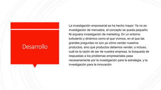 Desarrollo
La investigación empresarial se ha hecho mayor. Ya no es
investigación de mercados, el concepto se queda pequeño.
Ni siquiera investigación de marketing. En un entorno
turbulento y dinámico como el que vivimos, en el que las
grandes preguntas no son ya cómo vender nuestros
productos, sino qué productos debemos vender, o incluso,
cuál es la razón de ser de nuestra empresa, la búsqueda de
respuestas a los problemas empresariales pasa
necesariamente por la investigación para la estrategia, y la
investigación para la innovación
 