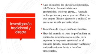 Investigación
tradicional y
directa
 Aquí encajamos las encuestas personales,
telefónicas,.. las entrevistas en
profundidad, los focus group,… Apoyada
en las personas, y en un proceso clásico de
tres etapas (diseño, ejecución y análisis) no
puede ser rápida por naturaleza.
 También es la investigación declarativa
 Muy útil cuando se trata de profundizar en
realidades asumidas socialmente, para
explorar la respuesta emocional en el
contacto directo, para descubrir y anticipar
racionalizaciones frente a desafíos
emocionales.
 