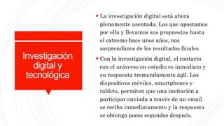 Investigación
digital y
tecnológica
 La investigación digital está ahora
plenamente asentada. Los que apostamos
por ella y llevamos sus propuestas hasta
el extremo hace unos años, nos
sorprendimos de los resultados finales.
 Con la investigación digital, el contacto
con el universo en estudio es inmediato y
su respuesta tremendamente ágil. Los
dispositivos móviles, smartphones y
tablets, permiten que una invitación a
participar enviada a través de un email
se reciba inmediatamente y la respuesta
se obtenga pocos segundos después.
 