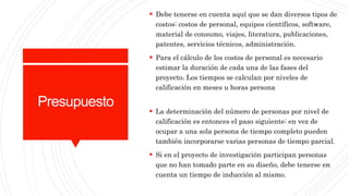 Presupuesto
 Debe tenerse en cuenta aquí que se dan diversos tipos de
costos: costos de personal, equipos científicos, software,
material de consumo, viajes, literatura, publicaciones,
patentes, servicios técnicos, administración.
 Para el cálculo de los costos de personal es necesario
estimar la duración de cada una de las fases del
proyecto. Los tiempos se calculan por niveles de
calificación en meses u horas persona
 La determinación del número de personas por nivel de
calificación es entonces el paso siguiente: en vez de
ocupar a una sola persona de tiempo completo pueden
también incorporarse varias personas de tiempo parcial.
 Si en el proyecto de investigación participan personas
que no han tomado parte en su diseño, debe tenerse en
cuenta un tiempo de inducción al mismo.
 