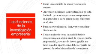 Las funciones
de la
investigación
empresarial
 Como un conducto de ideas y conceptos
nuevos.
 Aprender mediante la investigación no está
limitado para un departamento o proyecto
en particular o para algún punto específico
en el año.
 Puede ser realizado al leer, ver y escuchar
diariamente.
 Cada empleado tiene la posibilidad de
involucrarse en algún nivel de investigación
empresarial, y reunir la investigación no
debe suceder aparte, sino debe ser parte del
proceso de administración de la empresa.
 