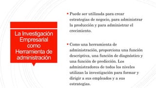 La Investigación
Empresarial
como
Herramienta de
administración
 Puede ser utilizada para crear
estrategias de negocio, para administrar
la producción y para administrar el
crecimiento.
 Como una herramienta de
administración, proporciona una función
descriptiva, una función de diagnóstico y
una función de predicción. Los
administradores de todos los niveles
utilizan la investigación para formar y
dirigir a sus empleados y a sus
estrategias.
 
