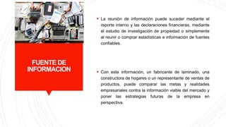 FUENTE DE
INFORMACION
 La reunión de información puede suceder mediante el
reporte interno y las declaraciones financieras, mediante
el estudio de investigación de propiedad o simplemente
al reunir o comprar estadísticas e información de fuentes
confiables.
 Con esta información, un fabricante de laminado, una
constructora de hogares o un representante de ventas de
productos, puede comparar las metas y realidades
empresariales contra la información viable del mercado y
poner las estrategias futuras de la empresa en
perspectiva.
 