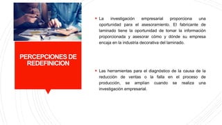 PERCEPCIONES DE
REDEFINICION
 La investigación empresarial proporciona una
oportunidad para el asesoramiento. El fabricante de
laminado tiene la oportunidad de tomar la información
proporcionada y asesorar cómo y dónde su empresa
encaja en la industria decorativa del laminado.
 Las herramientas para el diagnóstico de la causa de la
reducción de ventas o la falla en el proceso de
producción, se amplían cuando se realiza una
investigación empresarial.
 