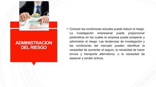 ADMINISTRACION
DEL RIESGO
 Conocer las condiciones actuales puede reducir el riesgo.
La investigación empresarial puede proporcionar
parámetros en los cuales la empresa puede prosperar y
administrar el riesgo. Las tendencias de investigación y
las condiciones del mercado pueden identificar la
necesidad de aumentar el seguro, la necesidad de hacer
envíos y transporte alternativos, o la necesidad de
asesorar y vender activos.
 