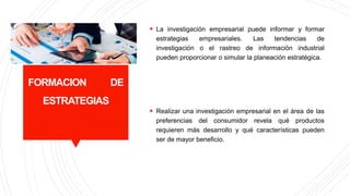 FORMACION DE
ESTRATEGIAS
 La investigación empresarial puede informar y formar
estrategias empresariales. Las tendencias de
investigación o el rastreo de información industrial
pueden proporcionar o simular la planeación estratégica.
 Realizar una investigación empresarial en el área de las
preferencias del consumidor revela qué productos
requieren más desarrollo y qué características pueden
ser de mayor beneficio.
 