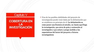 Capitulo V
COBERTURA EN
LA
INVESTIGACIÓN
 Una de las posibles debilidades del proyecto de
investigación puede venir dada por la delimitación que
se establezca en principio de él. La delimitación es
como poner una frontera al estudio, un hasta aquí llega
la investigación, que sirva de guía y contención al
investigador y que aclare y ponga medida a las
expectativas del lector del proyecto o futuros
investigadores
 