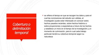 Coberturao
delimitación
temporal
 se refiere al tiempo en que se recogen los datos y para el
cual las conclusiones del estudio son válidas, el
investigador puede estar interesado en conocer sobre
hechos pasados recientes, sobre hechos histórico o
sobre proyecciones o expectativas a futuro de los hechos
y establece un inicio en el tiempo de la investigación y un
momento de culminación, para lo cual cada trabajo
particular tendrá su cobertura temporal según su
naturaleza
 