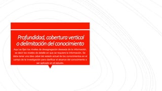 Profundidad,coberturavertical
odelimitacióndelconocimiento
Aquí se fijan los niveles de desagregación deseada de la información,
es decir los niveles de detalle en que se requiere la información. Se
debe tener una idea cabal del estado actual de los conocimientos en el
campo de la investigación para clarificar el alcance del conocimiento a
ser aplicado en el estudio.
 