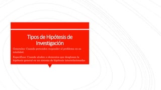 TiposdeHipótesisde
Investigación
Generales: Cuando pretenden responder al problema en su
totalidad.
Específicas: Cuando aluden a elementos que desglosan la
hipótesis general en un sistema de hipótesis interrelacionadas
 