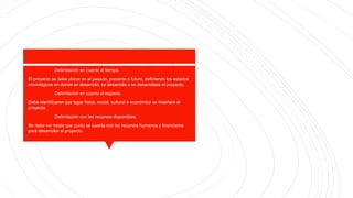 Delimitación en cuanto al tiempo.
El proyecto se debe ubicar en el pasado, presente o futuro, definiendo los estados
cronológicos en donde se desarrolló, se desarrolla o se desarrollara el proyecto.
Delimitación en cuanto al espacio.
Debe identificaren que lugar físico, social, cultural o económico se insertara el
proyecto.
Delimitación con los recursos disponibles.
Se debe ver hasta que punto se cuenta con los recursos humanos y financieros
para desarrollar el proyecto.
 