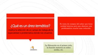 ¿Quéesunáreatemática?
implica la selección de un campo de trabajo,de la
especialidad o problemática donde nos situamos.
La Educación en el primer ciclo,
la función materna en niños
sordos, etc.
Se trata de campos del saber que tiene
unidad interna pero que abarcan una
problemática mucho mas reducida.
 