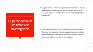 Lapertinenciaen
lostemasde
investigación
 La pertinencia está dada por el reconocimiento de una
tradición en investigación que el campo a través de
años, de sujetos y de trabajos ha ido forjando para su
desarrollo
 Es relevante señalar que también es muy frecuente
observar la situación contraria, pues muchos tesistas
creen imposible abordar un tópico de interés desde el
campo de saberes en el que investigan.
 