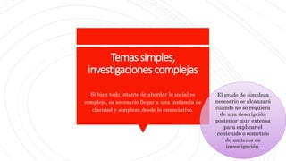 Temassimples,
investigacionescomplejas
Si bien todo intento de abordar lo social es
complejo, es necesario llegar a una instancia de
claridad y simpleza desde lo enunciativo.
El grado de simpleza
necesario se alcanzará
cuando no se requiera
de una descripción
posterior muy extensa
para explicar el
contenido o cometido
de un tema de
investigación.
 