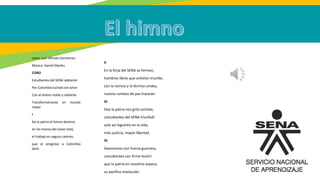 Letra: Luis Alfredo Sarmiento
Música: Daniel Marlez
CORO
Estudiantes del SENA adelante
Por Colombia luchad con amor
Con el ánimo noble y radiante
Transformémosla en mundo
mejor
I
De la patria el futuro destino,
en las manos del joven está,
el trabajo es seguro camino,
que el progreso a Colombia
dará.
II
En la forja del SENA se forman,
hombres libres que anhelan triunfar,
con la ciencia y la técnica unidas,
nuevos rumbos de paz trazarán.
III
Hoy la patria nos grita sentida,
¡estudiantes del SENA triunfad!
solo así lograréis en la vida,
más justicia, mayor libertad.
IV
Avancemos con fuerza guerrera,
¡estudiantes con firme tesón!
que la patria en nosotros espera,
su pacífica revolución.
 