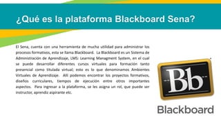 El Sena, cuenta con una herramienta de mucha utilidad para administrar los
procesos formativos, esta se llama Blackboard. La Blackboard es un Sistema de
Administración de Aprendizaje, LMS: Learning Managment System, en el cual
se puede desarrollar diferentes cursos virtuales para formación tanto
presencial como titulada virtual; esto es lo que denominamos Ambientes
Virtuales de Aprendizaje. Allí podemos encontrar los proyectos formativos,
diseños curriculares, tiempos de ejecución entre otros importantes
aspectos. Para ingresar a la plataforma, se les asigna un rol, que puede ser
instructor, aprendiz aspirante etc.
 