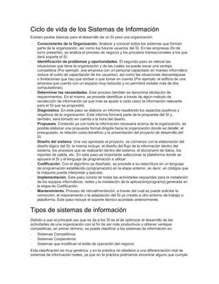 Ciclo de vida de los Sistemas de Información
Existen pautas básicas para el desarrollo de un SI para una organización:
· Conocimiento de la Organización. Analizar y conocer todos los sistemas que forman
parte de la organización, así como los futuros usuarios del SI. En las empresas (fin de
lucro presente), se analiza el proceso de negocio y los procesos transaccionales a los que
dará soporte el SI.
· Identificación de problemas y oportunidades. El segundo paso es relevar las
situaciones que tiene la organización y de las cuales se puede sacar una ventaja
competitiva (Por ejemplo: una empresa con un personal capacitado en manejo informático
reduce el costo de capacitación de los usuarios), así como las situaciones desventajosas
o limitaciones que hay que sortear o que tomar en cuenta (Por ejemplo: el edificio de una
empresa que cuenta con un espacio muy reducido y no permitirá instalar más de dos
computadoras).
· Determinar las necesidades. Este proceso también se denomina elicitación de
requerimientos. En el mismo, se procede identificar a través de algún método de
recolección de información (el que más se ajuste a cada caso) la información relevante
para el SI que se propondrá.
· Diagnóstico. En este paso se elabora un informe resaltando los aspectos positivos y
negativos de la organización. Este informe formará parte de la propuesta del SI y,
también, será tomado en cuenta a la hora del diseño.
· Propuesta. Contando ya con toda la información necesaria acerca de la organización, es
posible elaborar una propuesta formal dirigida hacia la organización donde se detalle: el
presupuesto, la relación costo-beneficio y la presentación del proyecto de desarrollo del
SI.
· Diseño del sistema. Una vez aprobado el proyecto, se comienza con la elaboración del
diseño lógico del SI; la misma incluye: el diseño del flujo de la información dentro del
sistema, los procesos que se realizarán dentro del sistema, el diccionario de datos, los
reportes de salida, etc. En este paso es importante seleccionar la plataforma donde se
apoyará el SI y el lenguaje de programación a utilizar.
· Codificación. Con el algoritmo ya diseñado, se procede a su reescritura en un lenguaje
de programación establecido (programación) en la etapa anterior, es decir, en códigos que
la máquina pueda interpretar y ejecutar.
· Implementación. Este paso consta de todas las actividades requeridas para la instalación
de los equipos informáticos, redes y la instalación de la aplicación(programa) generada en
la etapa de Codificación.
· Mantenimiento. Proceso de retroalimentación, a través del cual se puede solicitar la
corrección, el mejoramiento o la adaptación del SI ya creado a otro entorno de trabajo o
plataforma. Este paso incluye el soporte técnico acordado anteriormente.
Tipos de sistemas de información
Debido a que el principal uso que se da a los SI es el de optimizar el desarrollo de las
actividades de una organización con el fin de ser más productivos y obtener ventajas
competitivas, en primer término, se puede clasificar a los sistemas de información en:
· Sistemas Competitivos
· Sistemas Cooperativos
· Sistemas que modifican el estilo de operación del negocio
Esta clasificación es muy genérica, y en la práctica no obedece a una diferenciación real de
sistemas de información reales, ya que en la práctica podríamos encontrar alguno que cumpla
 