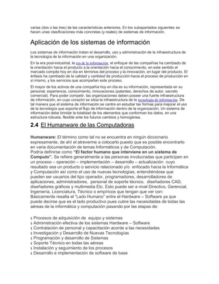 varias (dos o las tres) de las características anteriores. En los subapartados siguientes se
hacen unas clasificaciones más concretas (y reales) de sistemas de información.
Aplicación de los sistemas de información
Los sistemas de información tratan el desarrollo, uso y administración de la infraestructura de
la tecnología de la información en una organización.
En la era post-industrial, la era de la información, el enfoque de las compañías ha cambiado de
la orientación hacia el producto a la orientación hacia el conocimiento, en este sentido el
mercado compite hoy en día en términos del proceso y la innovación, en lugar del producto. El
énfasis ha cambiado de la calidad y cantidad de producción hacia el proceso de producción en
sí mismo, y los servicios que acompañan este proceso.
El mayor de los activos de una compañía hoy en día es su información, representada en su
personal, experiencia, conocimiento, innovaciones (patentes, derechos de autor, secreto
comercial). Para poder competir, las organizaciones deben poseer una fuerte infraestructura
de información, en cuyo corazón se sitúa la infraestructura de la tecnología de información. De
tal manera que el sistema de información se centre en estudiar las formas para mejorar el uso
de la tecnología que soporta el flujo de información dentro de la organización. Un sistema de
información debe brindar la totalidad de los elementos que conforman los datos, en una
estructura robusta, flexible ante los futuros cambios y homogénea.
2.4 El Humanware de las Computadoras
Humanware: El término como tal no se encuentra en ningún diccionario
expresamente, de ahí el atreverme a colocarlo puesto que es posible encontrarlo
en varia documentación de temas Informáticos y de Computación.
Podría definirse como “El factor humano que interviene en un sistema de
Computo”. Se refiere generalmente a las personas involucradas que participen en
un proceso – operación – implementación – desarrollo – actualización cuyo
resultado sea un producto o servicio relacionado y/o enfocado hacia la Informática
y Computación así como el uso de nuevas tecnologías; entendiéndose que
pueden ser usuarios del tipo operador, programadores, desarrolladores de
aplicaciones, administradores, personal de soporte técnico, diseñadores CAD,
diseñadores gráficos y multimedia Etc. Esto puede ser a nivel Directivo, Gerencial,
Ingeniería, Licenciatura, Técnico o empíricos que tengan que ver con:
Básicamente resalta el “Lado Humano” entre el Hardware – Software ya que
puede decirse que es el lado productivo pues cubre las necesidades de todas las
aéreas de la informática y computación pasando por las etapas de:
§ Procesos de adquisición de equipo y sistemas
§ Administración efectiva de los sistemas Hardware – Software
§ Contratación de personal y capacitación acorde a las necesidades
§ Investigación y Desarrollo de Nuevas Tecnologías
§ Programación y desarrollo de Sistemas
§ Soporte Técnico en todas las aéreas
§ Instalación y seguimiento de los procesos
§ Desarrollo e implementación de software de base
 