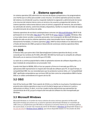 3 . Sistema operativo
Un sistema operativo (OS) administra los recursos de equipo y proporciona a los programadores
una interfaz que se utiliza para acceder a esos recursos. Un sistema operativo procesa los datos
del sistema y la entrada del usuario y responde mediante la asignación y administración de tareas
y los recursos del sistema interno como un servicio a los usuarios y programas del sistema. Un
sistema operativo realiza tareas básicas como el control y asignación de memoria, dar prioridad a
las solicitudes de sistema, control de entrada y dispositivos, facilitar la creación de redes de equipo
y la administración de archivos de salida.
Sistemas operativos de escritorio contemporáneos comunes son Microsoft Windows (90.65 % de
participación en el mercado), Mac OS X (7 %), (0,95 %) de Linux, Solaris y FreeBSD. Windows, Mac
y Linux todos tienen servidor y variantes personales. Con la excepción de Microsoft Windows, los
diseños de cada uno de los sistemas operativos antes mencionados fueron inspirados por, o
directamente heredados, el sistema operativo UNIX. UNIX fue desarrollado en los laboratorios Bell
a finales del decenio de 1960 y propicia el desarrollo de numerosos sistemas operativos libres
como propietarios.
3.1 DOS
El famoso DOS, que quiere decir Disk OperatingSystem (sistema operativo de disco), es más
conocido por los nombres de PC-DOS y MS-DOS. MS-DOS fue hecho por la compañía de software
Microsoft y es en esencia el mismo SO que el PC-DOS.
La razón de su continua popularidad se debe al aplastante volumen de software disponible y a la
base instalada de computadoras con procesador Intel.
Cuando Intel liberó el 80286, DOS se hizo tan popular y firme en el mercado que DOS y las
aplicaciones DOS representaron la mayoría del mercado de software para PC. En aquel tiempo, la
compatibilidad IBM, fue una necesidad para que los productos tuvieran éxito, y la "compatibilidad
IBM" significaba computadoras que corrieran DOS tan bien como las computadoras IBM lo hacían.
DOS es un sólido contendiente en la guerra de los SO.
3.2 OS/2
Este SO fue hecho por IBM. Tiene soporte de 32 bits y su interfaz es muy buena. El problema que
presenta este sistema operativo es que no se le ha dad el apoyo que se merece en cuanto a
aplicaciones se refiere. Es decir, no se han creado muchas aplicaciones que aprovechen las
características de el SO, ya que la mayoría del mercado de software ha sido monopolizado por
Windows
3.3 Microsoft Windows
Microsoft Windows es el nombre de marca colectivo de varios sistemas operativo de Microsoft.
Microsoft introdujo por primera vez un entorno operativo denominado Windows en noviembre de
1985 como un complemento para MS-DOS en respuesta al creciente interés en las interfaces gráficas
de usuario (GUI). la versión más reciente de cliente de Windows esWindows 10 (Disponible Desde el 29
de julio del 2015) y Windows Server 2008 R2, que estuvo disponible desde el 17 de octubre de 2012
 