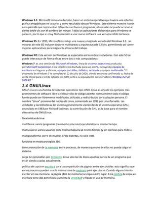 Windows 3.1: Microsoft tomo una decisión, hacer un sistema operativo que tuviera una interfaz
gráfica amigable para el usuario, y como resultado obtuvo Windows. Este sistema muestra íconos
en la pantalla que representan diferentes archivos o programas, a los cuales se puede accesar al
darles doble clic con el puntero del mouse. Todas las aplicaciones elaboradas para Windows se
parecen, por lo que es muy fácil aprender a usar nuevo software una vez aprendido las bases.
Windows 95: En 1995, Microsoft introdujo una nueva y mejorada versión del Windows 3.1. Las
mejoras de este SO incluyen soporte multitareas y arquitectura de 32 bits, permitiendo así correr
mejores aplicaciónes para mejorar la eficacia del trabajo.
Windows NT: Esta versión de Windows se especializa en las redes y servidores. Con este SO se
puede interactuar de forma eficaz entre dos o más computadoras.
Windows 7: es una versión de Microsoft Windows, línea de sistemas operativos producida
por Microsoft Corporation. Esta versión está diseñada para uso en PC, incluyendo equipos de
escritorio en hogares y oficinas, equipos portátiles, tabletas, netbooks y equipos multimedia.2
El
desarrollo de Windows 7 se completó el 22 de julio de 2009, siendo entonces confirmada su fecha de
venta oficial para el 22 de octubre de 2009 junto a su equivalente para servidores Windows Server
2008 R2.3
3.4 GNU/Linux
GNU/Linux es una familia de sistemas operativos tipo UNIX. Linux es uno de los ejemplos más
prominentes de software libre y el desarrollo de código abierto: normalmente todo el código
fuente puede ser libremente modificado, utilizado, y redistribuido por cualquier persona. El
nombre "Linux" proviene del núcleo de Linux, comenzado en 1991 por LinusTorvalds. Las
utilidades y las bibliotecas del sistema generalmente vienen desde el sistema operativo GNU,
anunciado en 1983 por Richard Stallman. La contribución de GNU es la base para el nombre
alternativo de GNU/Linux.
CaracterísticasdeLinux
multitarea: varios programas (realmente procesos) ejecutándose al mismo tiempo.
multiusuario: varios usuarios en la misma máquina al mismo tiempo (y sin licencias para todos).
multiplataforma: corre en muchas CPUs distintas, no sólo Intel.
funciona en modo protegido 386.
tiene protección de la memoria entre procesos, de manera que uno de ellos no pueda colgar el
sistema.
carga de ejecutables por demanda: Linux sólo lee de disco aquellas partes de un programa que
están siendo usadas actualmente.
política de copia en escritura para la compartición de páginas entre ejecutables: esto significa que
varios procesos pueden usar la misma zona de memoria para ejecutarse. Cuando alguno intenta
escribir en esa memoria, la página (4Kb de memoria) se copia a otro lugar. Esta política de copia en
escritura tiene dos beneficios: aumenta la velocidad y reduce el uso de memoria.
 
