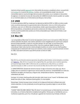 memoria virtual usando paginación (sin intercambio de procesos completos) a disco: una partición
o un archivo en el sistema de archivos, o ambos, con la posibilidad de añadir más áreas de
intercambio sobre la marcha (se sigue denominando intercambio, es en realidad un intercambio
de páginas). Un total de 16 zonas de intercambio de 128Mb de tamaño máximo pueden ser usadas
en un momento dado con un límite teórico de 2Gb para intercambio.
3.5 UNIX
El sistema operativo UNIX fue creado por los laboratorios Bell de AT&T en 1969 y es ahora usado
como una de las bases para la supercarretera de la información. Unix es un SO multiusuario y
multitarea, que corre en diferentes computadoras, desde supercomputadoras, Mainframes,
Minicomputadoras, computadoras personales y estaciones de trabajo. Esto quiere decir que
muchos usuarios puede estar usando una misma computadora por medio de terminales o usar
muchas de ellas.
3.6 Mac OS
Las computadoras Macintosh no serían tan populares como lo son si no tuvieran el Mac OS como
sistema operativo de planta. Este sistema operativo es tan amigable para el usuario que cualquier
persona puede aprender a usarlo en muy poco tiempo. Por otro lado, es muy bueno para
organizar archivos y usarlos de manera eficaz. Este fue creado por Apple Computer, Inc. Es
conocido por haber sido el primer sistema dirigido al público en contar con una interfaz gráfica
compuesta por la interacción del mouse con ventanas, Icono y menús. Su primera versión se lanzó
en 1985. Esta tubo 9 versiones cuya última versión se lanzó en 1999.
Mac OS X
Mac OS X es una línea de sistemas operativos de gráficas desarrollado, comercializados y vendidos
por Apple Inc.. Mac OS X es el sucesor de la original Mac OS, que había sido el sistema operativo
principal de Apple desde 1984. A diferencia de sus predecesores, Mac OS X es un sistema
operativo basado en UNIX. La versión más reciente de Mac OS X es OS X 10.10 "Yosemite".
2. CARACTERÍSTICAS: Gestión de memoria manual. Si algo no funciona será culpa suya. No se
cuelga, pero en ocasiones le sugerirá que reinicie antes de continuar. Compatibilidad con todos los
hardwares de Apple y de Hasecorp y ninguno más. Simplicidad al máximo: inspirado en los
ordenadores de vtech.
Ventajas: Es la mejor interfaz grafica del mercado, todo lo que se vea "nuevo" en Windows existe
desde hace años en Mac. Ideal para diseño gráfico. Es muy estable.
Desventajas: Costoso (aunque viene incluido con la máquina) Existe poco software para este
sistema operativo. Es más complicado encontrar gente que la pueda arreglar en caso de fallas.
VERSIONES
"CLASSIC" MAC OS (1984–2001)El "Mac OS clásico" se caracteriza por su falta total de una línea de
comandos; es un Sistema Operativo completamente gráfico. Destaca por su facilidad de uso y su
multitarea cooperativa, pero fue criticado por sugestión de memoria muy limitada, la falta de
 
