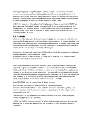 memoria protegida y la susceptibilidad a los conflictos entre las "extensiones" del sistema
operativo que proporcionan funcionalidades adicionales tales como la creación de redes o el
apoyo a un determinado dispositivo. Algunas extensiones pueden no funcionar correctamente en
conjunto, o sólo funcionan cuando se cargan en un orden determinado. La solución de problemas
de extensiones de Mac OS podría ser un largo proceso de ensayo y error.
MAC OS X Se trata de un Sistema Operativo Unix, basado en el sistema operativo NeXT STEP y el
Núcleo Mach que Apple adquirió tras la compra de NeXT, al regresar subdirector general Steve
Jobs a Apple en este momento. Mac OS X también hace uso del código base de BSD. Han existido
siete liberaciones significativas de la versión de cliente, siendo la más reciente la Mac OS X10.7,
conocida como Mac OS X Lion.
3.7 Solaris
Solaris es un sistema operativo de tipo Unix desarrollado por Sun Microsystems desde 1992 como
sucesor de SunOs. Es un sistema certificado oficialmente como versión de Unix. Aunque Solaris fue
desarrollado como software privado, la mayor parte de su código se ha liberado como proyecto de
software libre denominado OpenSolaris. Solaris es famoso por su escalabilidad, especialmente en
sistemas SPARC y por ser origen de innovadoras tecnologías.
Sunsolaris se ejecuta sobre la arquitectura SPARC en 32 y 64 bits (más conocida como Ultra Sparc)
o sobre procesadores x86 (incluidos Intel y AMD).
A comienzos del 2005, Sun Microsystems ha sacado a la luz la versión 10 (5.10) de su sistema
operativo Solaris con nuevas características.
Solaris tiene una reputación de ser muy adecuado para el multiprocesamiento simétrico (SMP),
soportando un gran número de CPUs. También ha incluido soporte para aplicaciones de 64 bits
SPARC desde Solaris 7. Históricamente Solaris ha estado firmemente integrado con la plataforma
hardware de Sun, SPARC, con la cual fue diseñado y promocionado como un paquete combinado.
Esto proporcionaba frecuentemente unos sistemas más fiables pero con un coste más elevado que
el del hardware de PC. 3 ha dejado de ofrecer estaciones de trabajo basadas en arquitectura
SPARC, reemplazándolas por modelos basados en Intel Core 2 y AMD64.
CARACTERÍSTICAS: Entre las características de Solaris tenemos:
PORTABILIDAD: Esto obliga a los desarrolladores de aplicaciones a reducir
el costo del desarrollo del software y traer productos al mercado rápidamente, y obliga a los
usuarios a actualizar el hardware mientras retienen sus aplicaciones de software y minimizan
sus costos de conversión.
ESCALABILIDAD: Las aplicaciones se usan con más frecuencia en el sobre tiempo, y requiere
sistemas más poderosos para soportarlos.
INTEROPERATIBIDAD: El sistema operativo de Solaris puede interoperar con unos sistemas muy
populares hoy en el mercado, y aplicaciones que se ejecutan en UNIX se pueden comunicar
fácilmente.
 