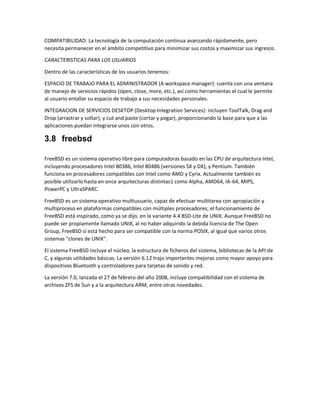 COMPATIBILIDAD: La tecnología de la computación continua avanzando rápidamente, pero
necesita permanecer en el ámbito competitivo para minimizar sus costos y maximizar sus ingresos.
CARACTERISTICAS PARA LOS USUARIOS
Dentro de las características de los usuarios tenemos:
ESPACIO DE TRABAJO PARA EL ADMINISTRADOR (A workspace manager): cuenta con una ventana
de manejo de servicios rápidos (open, close, more, etc.), así como herramientas el cual le permite
al usuario entallar su espacio de trabajo a sus necesidades personales.
INTEGRACION DE SERVICIOS DESKTOP (Desktop Integration Services): incluyen ToolTalk, Drag and
Drop (arrastrar y soltar), y cut and paste (cortar y pegar), proporcionando la base para que a las
aplicaciones puedan integrarse unos con otros.
3.8 freebsd
FreeBSD es un sistema operativo libre para computadoras basado en las CPU de arquitectura Intel,
incluyendo procesadores Intel 80386, Intel 80486 (versiones SX y DX), y Pentium. También
funciona en procesadores compatibles con Intel como AMD y Cyrix. Actualmente también es
posible utilizarlo hasta en once arquitecturas distintas1 como Alpha, AMD64, IA-64, MIPS,
PowerPC y UltraSPARC.
FreeBSD es un sistema operativo multiusuario, capaz de efectuar multitarea con apropiación y
multiproceso en plataformas compatibles con múltiples procesadores; el funcionamiento de
FreeBSD está inspirado, como ya se dijo, en la variante 4.4 BSD-Lite de UNIX. Aunque FreeBSD no
puede ser propiamente llamado UNIX, al no haber adquirido la debida licencia de The Open
Group, FreeBSD sí está hecho para ser compatible con la norma POSIX, al igual que varios otros
sistemas "clones de UNIX".
El sistema FreeBSD incluye el núcleo, la estructura de ficheros del sistema, bibliotecas de la API de
C, y algunas utilidades básicas. La versión 6.12 trajo importantes mejoras como mayor apoyo para
dispositivos Bluetooth y controladores para tarjetas de sonido y red.
La versión 7.0, lanzada el 27 de febrero del año 2008, incluye compatibilidad con el sistema de
archivos ZFS de Sun y a la arquitectura ARM, entre otras novedades.
 