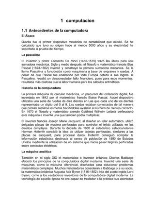 1 computacion
1.1 Antecedentes de la computadora
El Ábaco
Quizás fue el primer dispositivo mecánico de contabilidad que existió. Se ha
calculado que tuvo su origen hace al menos 5000 años y su efectividad ha
soportado la prueba del tiempo.
La pascalina
El inventor y pintor Leonardo Da Vinci (1452-1519) trazó las ideas para una
sumadora mecánica. Siglo y medio después, el filósofo y matemático francés Blas
Pascal (1623-1662) inventó y construyó la primera sumadora mecánica. Se le
llamo Pascalina y funcionaba como maquinaria a base de engranes y ruedas. A
pesar de que Pascal fue enaltecido por toda Europa debido a sus logros, la
Pascalina, resultó un desconsolador fallo financiero, pues para esos momentos,
resultaba más costosa que la labor humana para los cálculos aritméticos.
Historia de la computadora
La primera máquina de calcular mecánica, un precursor del ordenador digital, fue
inventada en 1642 por el matemático francés Blaise Pascal. Aquel dispositivo
utilizaba una serie de ruedas de diez dientes en Las que cada uno de los dientes
representaba un dígito del 0 al 9. Las ruedas estaban conectadas de tal manera
que podían sumarse números haciéndolas avanzar el número de dientes correcto.
En 1670 el filósofo y matemático alemán Gottfried Wilhelm Leibniz perfeccionó
esta máquina e inventó una que también podía multiplicar.
El inventor francés Joseph Marie Jacquard, al diseñar un telar automático, utilizó
delgadas placas de madera perforadas para controlar el tejido utilizado en los
diseños complejos. Durante la década de 1880 el estadístico estadounidense
Herman Hollerith concibió la idea de utilizar tarjetas perforadas, similares a las
placas de Jacquard, para procesar datos. Hollerith consiguió compilar la
información estadística destinada al censo de población de 1890 de Estados
Unidos mediante la utilización de un sistema que hacía pasar tarjetas perforadas
sobre contactos eléctricos.
La máquina analítica
También en el siglo XIX el matemático e inventor británico Charles Babbage
elaboró los principios de la computadora digital moderna. Inventó una serie de
máquinas, como la máquina diferencial, diseñadas para solucionar problemas
matemáticos complejos. Muchos historiadores consideran a Babbage y a su socia,
la matemática británica Augusta Ada Byron (1815-1852), hija del poeta inglés Lord
Byron, como a los verdaderos inventores de la computadora digital moderna. La
tecnología de aquella época no era capaz de trasladar a la práctica sus acertados
 