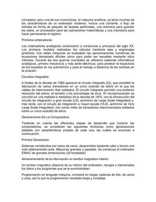 conceptos; pero una de sus invenciones, la máquina analítica, ya tenía muchas de
las características de un ordenador moderno. Incluía una corriente, o flujo de
entrada en forma de paquete de tarjetas perforadas, una memoria para guardar
los datos, un procesador para las operaciones matemáticas y una impresora para
hacer permanente el registro.
Primeros ordenadores
Los ordenadores analógicos comenzaron a construirse a principios del siglo XX.
Los primeros modelos realizaban los cálculos mediante ejes y engranajes
giratorios. Con estas máquinas se evaluaban las aproximaciones numéricas de
ecuaciones demasiado difíciles como para poder ser resueltas mediante otros
métodos. Durante las dos guerras mundiales se utilizaron sistemas informáticos
analógicos, primero mecánicos y más tarde eléctricos, para predecir la trayectoria
de los torpedos en los submarinos y para el manejo a distancia de las bombas en
la aviación.
Circuitos integrados
A finales de la década de 1960 apareció el circuito integrado (CI), que posibilitó la
fabricación de varios transistores en un único sustrato de silicio en el que los
cables de interconexión iban soldados. El circuito integrado permitió una posterior
reducción del precio, el tamaño y los porcentajes de error. El microprocesador se
convirtió en una realidad a mediados de la década de 1970, con la introducción del
circuito de integración a gran escala (LSI, acrónimo de Large Scale Integrated) y,
más tarde, con el circuito de integración a mayor escala (VLSI, acrónimo de Very
Large Scale Integrated), con varios miles de transistores interconectados soldados
sobre un único sustrato de silicio.
Generaciones De La Computadora
Teniendo en cuenta las diferentes etapas de desarrollo que tuvieron las
computadoras, se consideran las siguientes divisiones como generaciones
aisladas con características propias de cada una, las cuáles se enuncian a
continuación.
Primera Generación
Sistemas constituidos por tubos de vacío, desprendían bastante calor y tenían una
vida relativamente corta. Máquinas grandes y pesadas. Se construye el ordenador
ENIAC de grandes dimensiones (30 toneladas)
Almacenamiento de la información en tambor magnético interior.
Un tambor magnético disponía de su interior del ordenador, recogía y memorizaba
los datos y los programas que se le suministraban.
Programación en lenguaje máquina, consistía en largas cadenas de bits, de ceros
y unos, por lo que la programación resultaba larga y compleja.
 