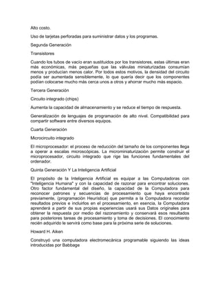 Alto costo.
Uso de tarjetas perforadas para suministrar datos y los programas.
Segunda Generación
Transistores
Cuando los tubos de vacío eran sustituidos por los transistores, estas últimas eran
más económicas, más pequeñas que las válvulas miniaturizadas consumían
menos y producían menos calor. Por todos estos motivos, la densidad del circuito
podía ser aumentada sensiblemente, lo que quería decir que los componentes
podían colocarse mucho más cerca unos a otros y ahorrar mucho más espacio.
Tercera Generación
Circuito integrado (chips)
Aumenta la capacidad de almacenamiento y se reduce el tiempo de respuesta.
Generalización de lenguajes de programación de alto nivel. Compatibilidad para
compartir software entre diversos equipos.
Cuarta Generación
Microcircuito integrado
El microprocesador: el proceso de reducción del tamaño de los componentes llega
a operar a escalas microscópicas. La microminiaturización permite construir el
microprocesador, circuito integrado que rige las funciones fundamentales del
ordenador.
Quinta Generación Y La Inteligencia Artificial
El propósito de la Inteligencia Artificial es equipar a las Computadoras con
"Inteligencia Humana" y con la capacidad de razonar para encontrar soluciones.
Otro factor fundamental del diseño, la capacidad de la Computadora para
reconocer patrones y secuencias de procesamiento que haya encontrado
previamente, (programación Heurística) que permita a la Computadora recordar
resultados previos e incluirlos en el procesamiento, en esencia, la Computadora
aprenderá a partir de sus propias experiencias usará sus Datos originales para
obtener la respuesta por medio del razonamiento y conservará esos resultados
para posteriores tareas de procesamiento y toma de decisiones. El conocimiento
recién adquirido le servirá como base para la próxima serie de soluciones.
Howard H. Aiken
Construyó una computadora electromecánica programable siguiendo las ideas
introducidas por Babbage
 
